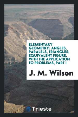 Elementary Geometry: Angles, Paralels, Triangles, Equivalent Figure, with the Application to Problems, Part I de J. M. Wilson