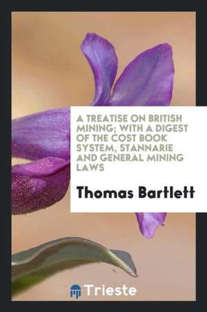 A Treatise on British Mining; With a Digest of the Cost Book System, Stannarie and General Mining Laws de Thomas Bartlett