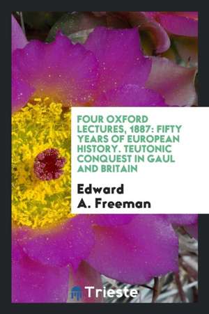 Four Oxford Lectures, 1887: Fifty Years of European History. Teutonic Conquest in Gaul and Britain de Edward A. Freeman