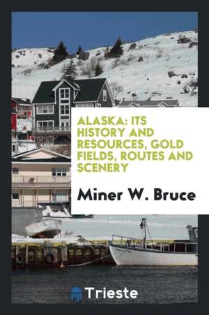 Alaska: Its History and Resources, Gold Fields, Routes and Scenery de Miner W. Bruce