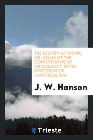 The Leaven at Work; Or, Some of the Concessions of Orthodoxy in the Direction of Universalism de J. W. Hanson