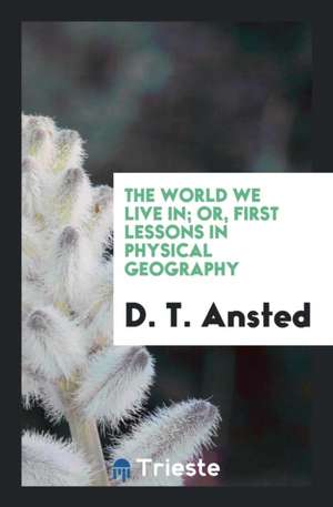 The World We Live In; Or, First Lessons in Physical Geography de D. T. Ansted