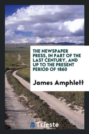 The Newspaper Press, in Part of the Last Century, and Up to the Present Period of 1860 de James Amphlett