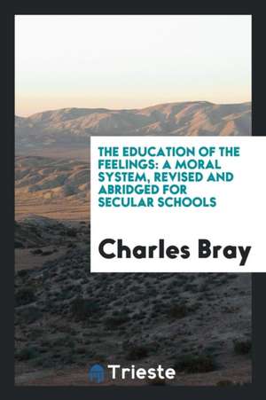 The Education of the Feelings: A Moral System, Revised and Abridged for Secular Schools de Charles Bray