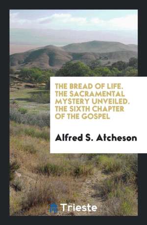 The Bread of Life. the Sacramental Mystery Unveiled. the Sixth Chapter of the Gospel de Alfred S. Atcheson