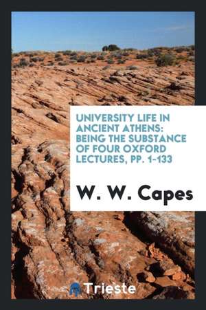 University Life in Ancient Athens: Being the Substance of Four Oxford Lectures, Pp. 1-133 de W. W. Capes