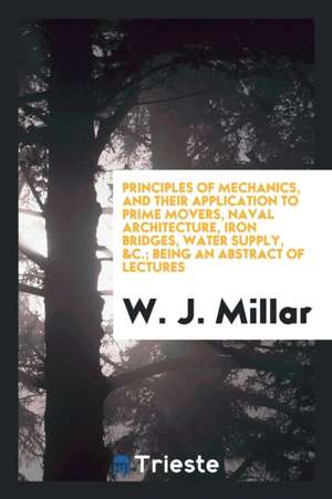 Principles of Mechanics, and Their Application to Prime Movers, Naval Architecture, Iron Bridges, Water Supply, &c.; Being an Abstract of Lectures de W. J. Millar