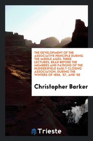 The Development of the Associative Principle During the Middle Ages: Three Lectures, Read Before the Members and Patrons of the Huddersfield Early Clo de Christopher Barker