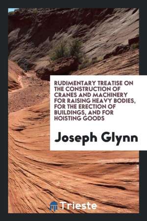 Rudimentary Treatise on the Construction of Cranes and Machinery for Raising ... de Joseph Glynn