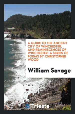 A Guide to the Ancient City of Winchester, and Reminiscences of Winchester: A Series of Poems by Christopher Wood de William Savage