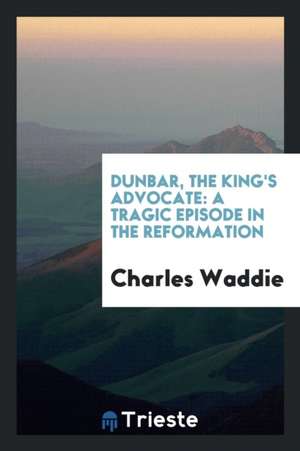 Dunbar, the King's Advocate: A Tragic Episode in the Reformation de Charles Waddie