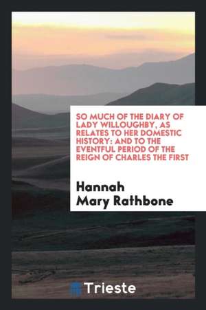 So Much of the Diary of Lady Willoughby, as Relates to Her Domestic History: And to the Eventful Period of the Reign of Charles the First de Hannah Mary Rathbone