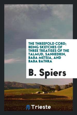 The Threefold Cord; Being Sketches of Three Treatises of the Talmud, Sanhedrin, Baba Metsia, and Baba Bathra de B. Spiers