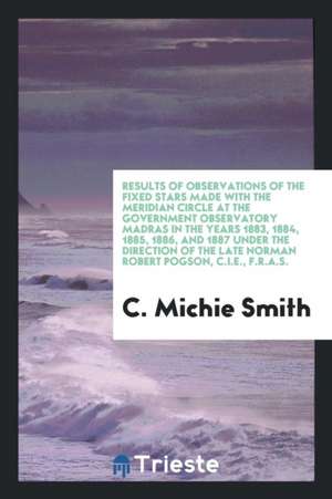 Results of Observations of the Fixed Stars Made with the Meridian Circle at the Government Observatory Madras in the Years 1883, 1884, 1885, 1886, and de C. Michie Smith