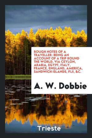 Rough Notes of a Traveller: Being an Account of a Trip Round the World, Via Ceylon, Arabia, Egypt, Italy, France, England, America, Sandwich Islan de A. W. Dobbie