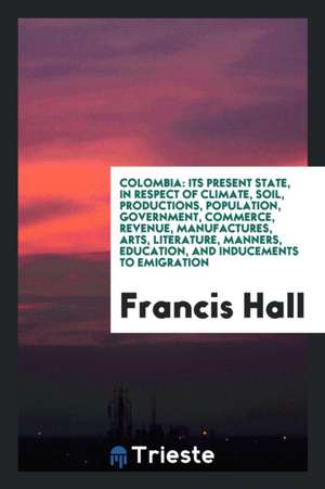 Colombia: Its Present State, in Respect of Climate, Soil, Productions, Population, Government ... de Francis Hall