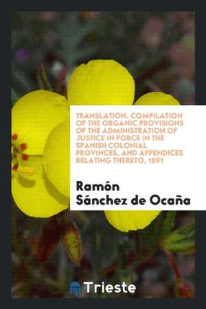 Translation. Compilation of the Organic Provisions of the Administration of Justice in Force in the Spanish Colonial Provinces, and Appendices Relatin de Ramon Sanchez De Ocana