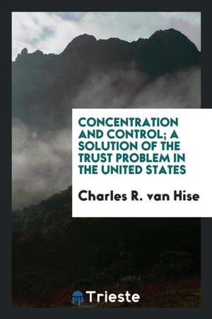 Concentration and Control; A Solution of the Trust Problem in the United States de Charles Richard Van Hise