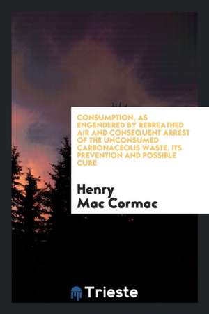 Consumption, as Engendered by Rebreathed Air and Consequent Arrest of the Unconsumed ... de Henry McCormac