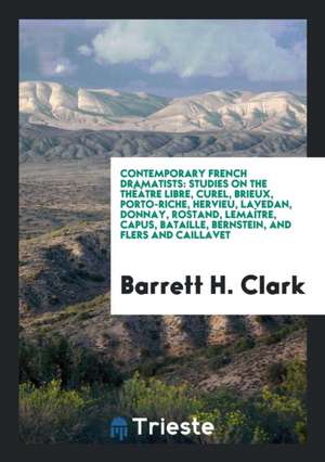 Contemporary French Dramatists: Studies on the Théâtre Libre, Curel, Brieux, Porto-Riche, Hervieu, Lavedan, Donnay, Rostand, Lemaître, Capus, Bataille de Barrett H. Clark