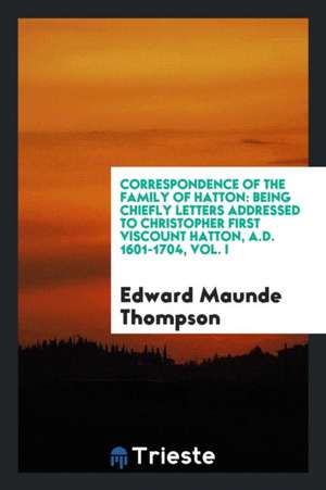 Correspondence of the Family of Hatton: Being Chiefly Letters Addressed to Christopher First Viscount Hatton, A.D. 1601-1704, Vol. I de Edward Maunde Thompson