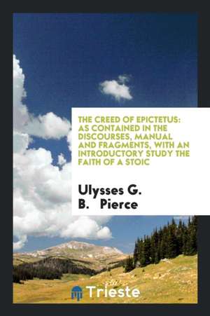 The Creed of Epictetus: As Contained in the Discourses, Manual and Fragments de Ulysses G. B. Pierce