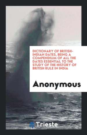 Dictionary of British-Indian Dates, Being a Compendium of All the Dates Essential to the Study of the History of British Rule in India de Anonymous