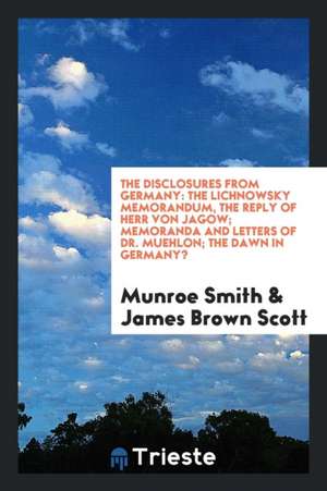 The Disclosures from Germany: The Lichnowsky Memorandum, the Reply of Herr Von Jagow; Memoranda and Letters of Dr. Muehlon; The Dawn in Germany? de Munroe Smith