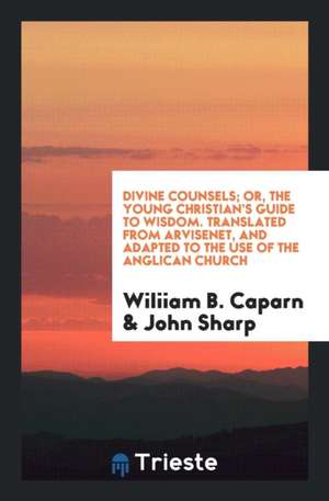 Divine Counsels; Or, the Young Christian's Guide to Wisdom. Translated from Arvisenet, and Adapted to the Use of the Anglican Church de Wiliiam B. Caparn