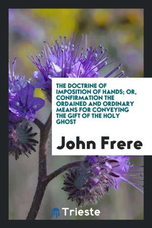 The Doctrine of Imposition of Hands; Or, Confirmation the Ordained and Ordinary Means for Conveying the Gift of the Holy Ghost de John Frere