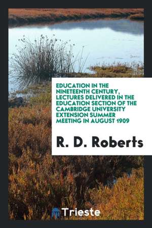 Education in the Nineteenth Century, Lectures Delivered in the Education Section of the Cambridge University Extension Summer Meeting in August 1909 de R. D. Roberts