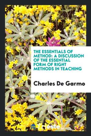 The Essentials of Method: A Discussion of the Essential Form of Right Methods in Teaching de Charles De Garmo