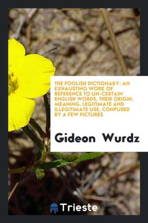 The Foolish Dictionary: An Exhausting Work of Reference to Un-Certain English Words, Their Origin, Meaning, Legitimate and Illegitimate Use, C de Gideon Wurdz