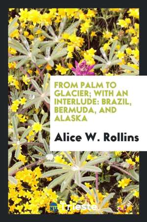 From Palm to Glacier; With an Interlude: Brazil, Bermuda, and Alaska; de Alice Wellington Rollins