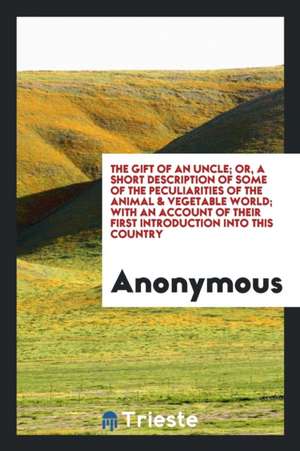 The Gift of an Uncle; Or, a Short Description of Some of the Peculiarities of the Animal & Vegetable World; With an Account of Their First Introductio de Anonymous