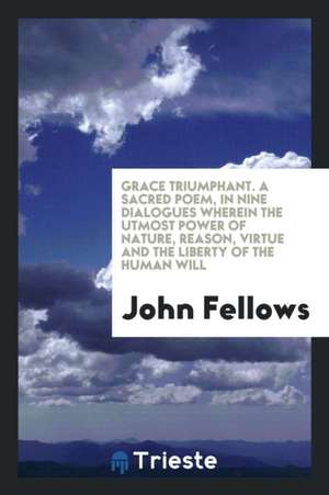 Grace Triumphant. a Sacred Poem, in Nine Dialogues Wherein the Utmost Power of Nature, Reason, Virtue and the Liberty of the Human Will de John Fellows