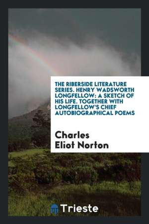 The Riberside Literature Series. Henry Wadsworth Longfellow: A Sketch of His Life. Together with Longfellow's Chief Autobiographical Poems de Charles Eliot Norton