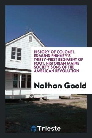 History of Colonel Edmund Phinney's Thirty-First Regiment of Foot, Eight Months' Service Men of 1775, with Biographical Sketches of the Commissioned O de Nathan Goold