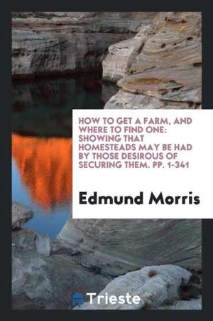 How to Get a Farm, and Where to Find One: Showing That Homesteads May Be Had by Those Desirous ... de Edmund Morris