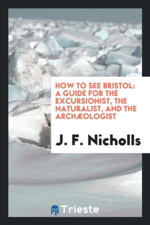 How to See Bristol: A Guide for the Excursionist, the Naturalist, and the Archæologist de J. F. Nicholls