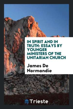 In Spirit and in Truth: Essays by Younger Ministers of the Unitarian Church de James De Normandie