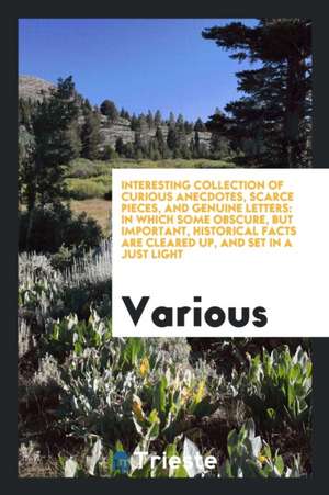 Interesting Collection of Curious Anecdotes, Scarce Pieces, and Genuine Letters: In Which Some Obscure, But Important, Historical Facts Are Cleared Up de Various