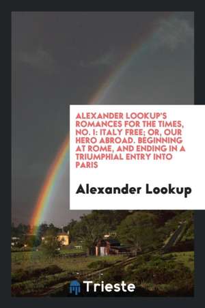 Alexander Lookup's Romances for the Times, No. I: Italy Free; Or, Our Hero Abroad. Beginning at Rome, and Ending in a Triumphial Entry Into Paris de Alexander Lookup