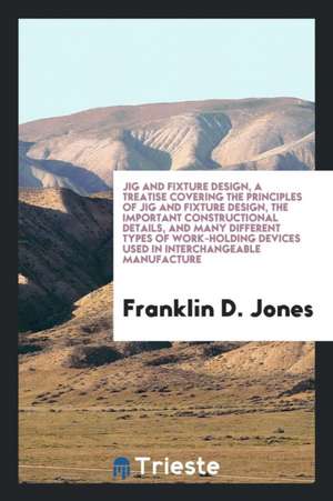 Jig and Fixture Design, a Treatise Covering the Principles of Jig and Fixture Design, the Important Constructional Details, and Many Different Types o de Franklin D. Jones