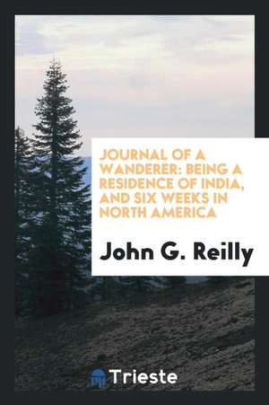 Journal of a Wanderer: Being a Residence of India, and Six Weeks in North America de John G. Reilly