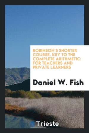 Robinson's Shorter Course. Key to the Complete Arithmetic: For Teachers and Private Learners de Daniel W. Fish