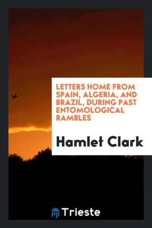 Letters Home from Spain, Algeria, and Brazil, During Past Entomological Rambles de Hamlet Clark