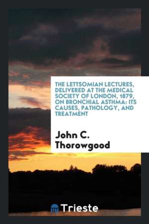 The Lettsomian Lectures, Delivered at the Medical Society of London, 1879, on Bronchial Asthma: Its Causes, Pathology, and Treatment de John C. Thorowgood