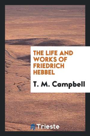 The Life and Works of Friedrich Hebbel de T. M. Campbell