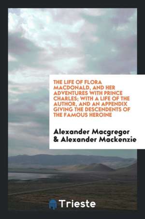 The Life of Flora Macdonald, and Her Adventures with Prince Charles; With a Life of the Author, and an Appendix Giving the Descendents of the Famous H de Alexander Macgregor